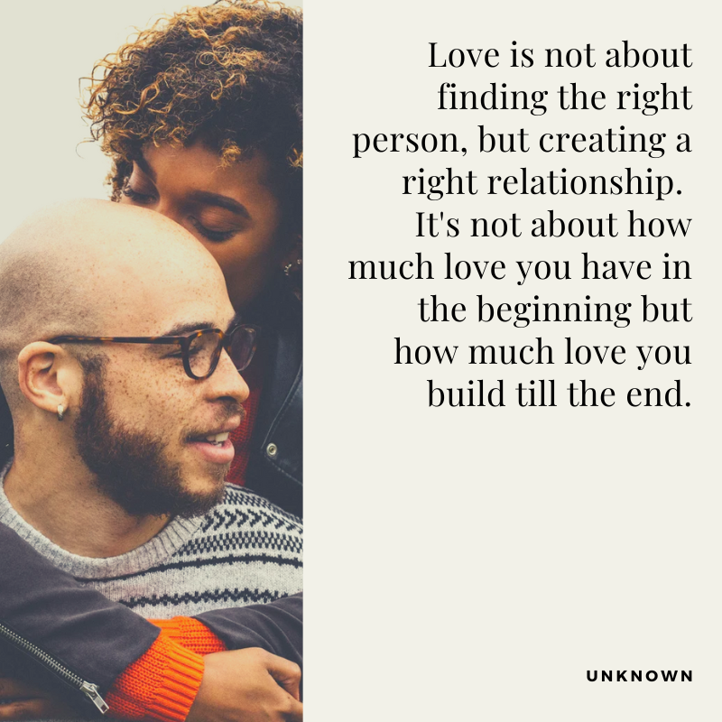 Love is not about finding the right person, but creating a right relationship.
It's not about how much love you have in the beginning but how much love you build till the end.